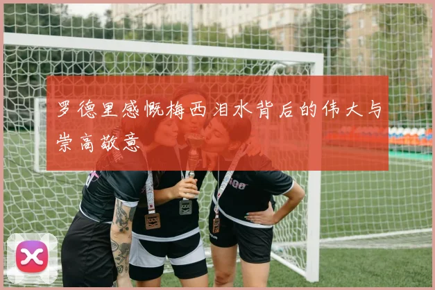 罗德里感慨梅西泪水背后的伟大与崇高敬意