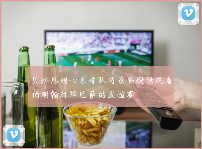 贝林厄姆心系母队将亲临现场观看伯明翰对阵巴萨的友谊赛