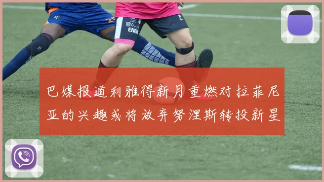 巴媒报道利雅得新月重燃对拉菲尼亚的兴趣或将放弃努涅斯转投新星