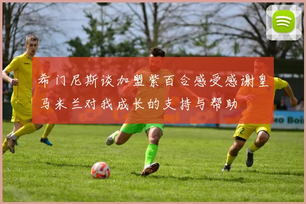 希门尼斯谈加盟紫百合感受感谢皇马米兰对我成长的支持与帮助