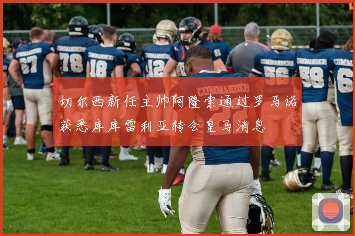 切尔西新任主帅阿隆索通过罗马诺获悉库库雷利亚转会皇马消息