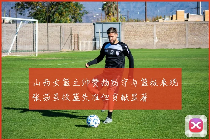 山西女篮主帅赞扬防守与篮板表现张茹虽投篮失准但贡献显著