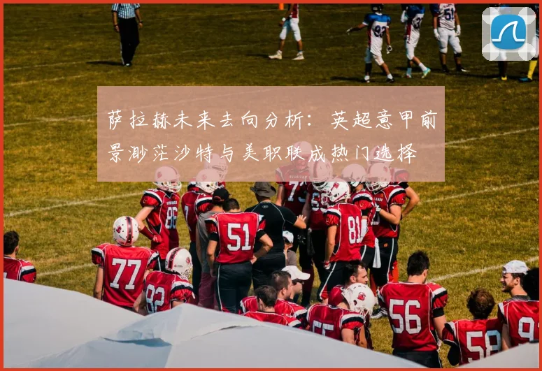 萨拉赫未来去向分析：英超意甲前景渺茫沙特与美职联成热门选择