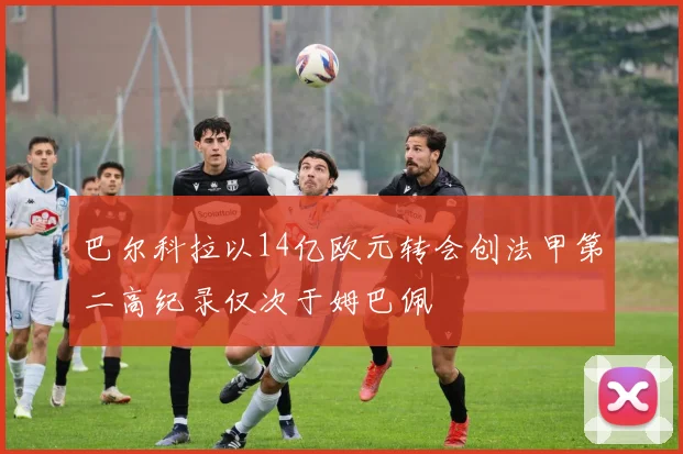 巴尔科拉以14亿欧元转会创法甲第二高纪录仅次于姆巴佩