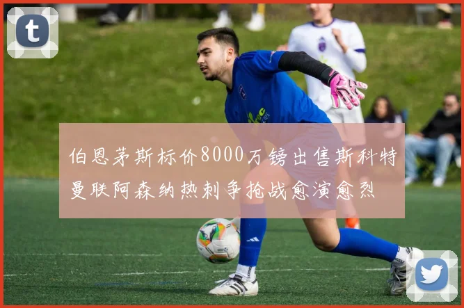 伯恩茅斯标价8000万镑出售斯科特曼联阿森纳热刺争抢战愈演愈烈
