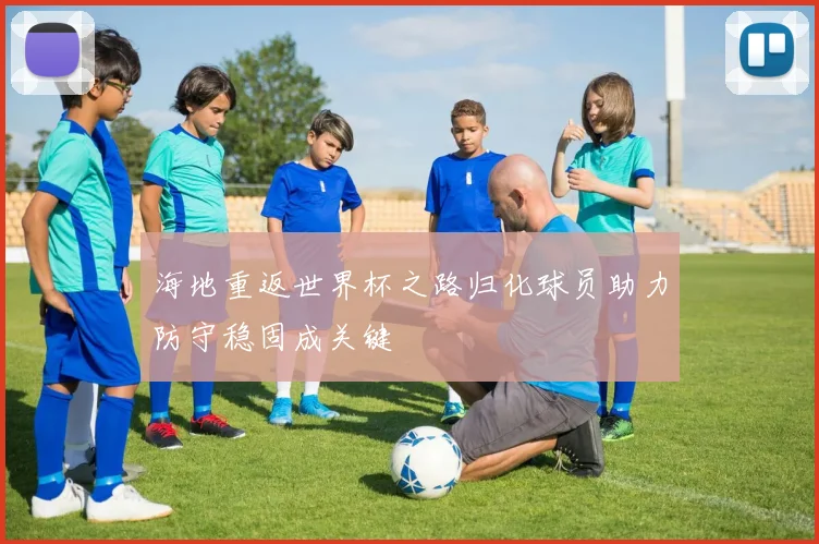 海地重返世界杯之路归化球员助力防守稳固成关键