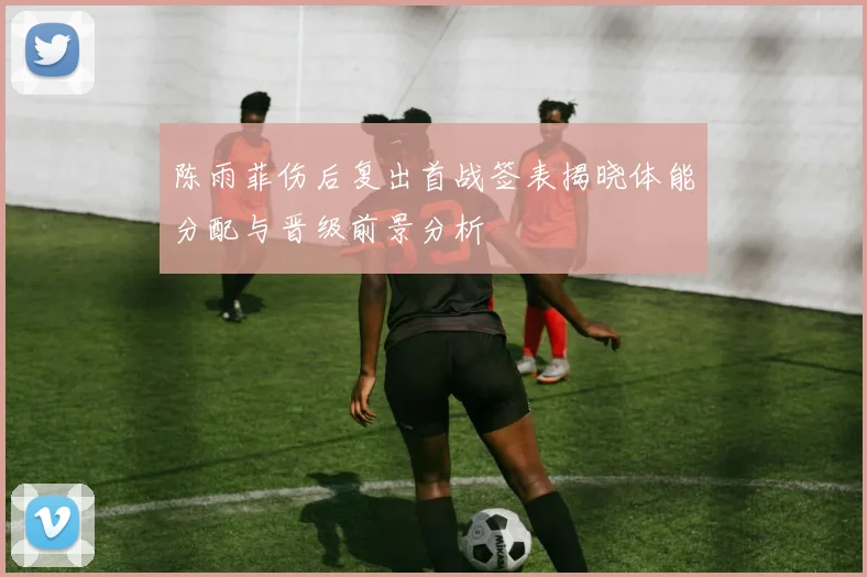 陈雨菲伤后复出首战签表揭晓体能分配与晋级前景分析
