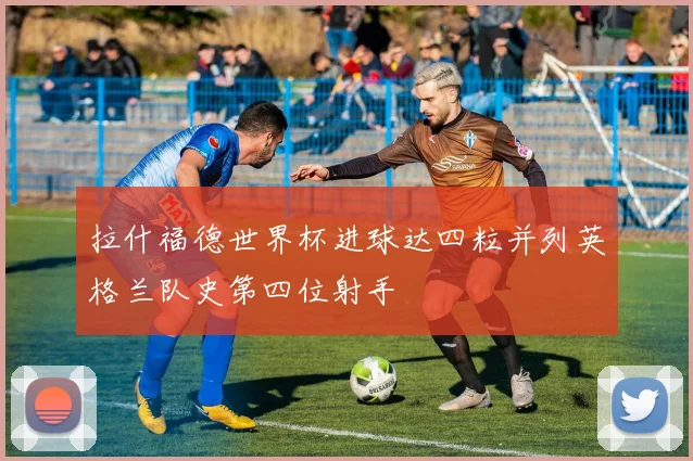 拉什福德世界杯进球达四粒并列英格兰队史第四位射手
