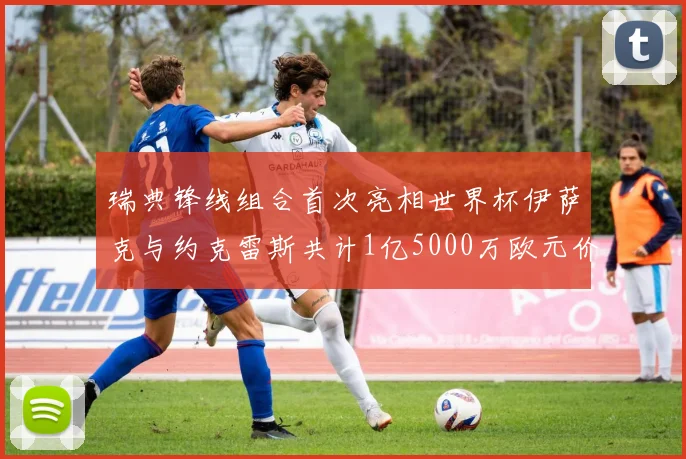 瑞典锋线组合首次亮相世界杯伊萨克与约克雷斯共计1亿5000万欧元价值