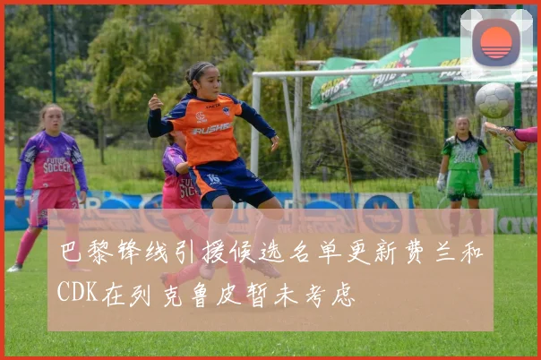 巴黎锋线引援候选名单更新费兰和CDK在列克鲁皮暂未考虑