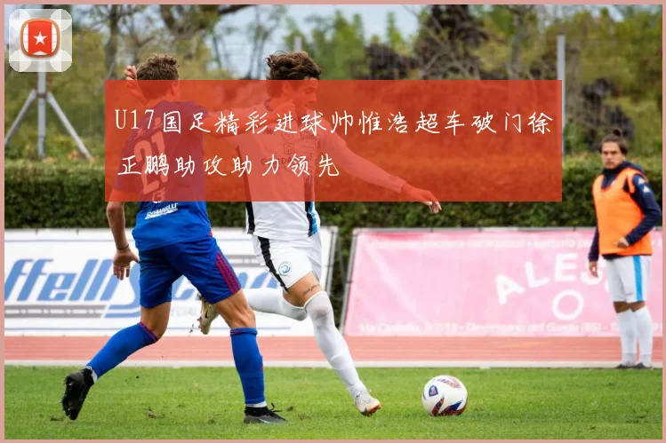 U17国足精彩进球帅惟浩超车破门徐正鹏助攻助力领先