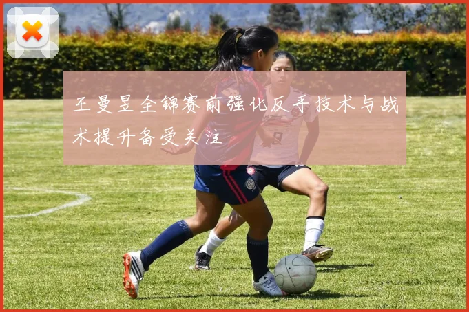 王曼昱全锦赛前强化反手技术与战术提升备受关注
