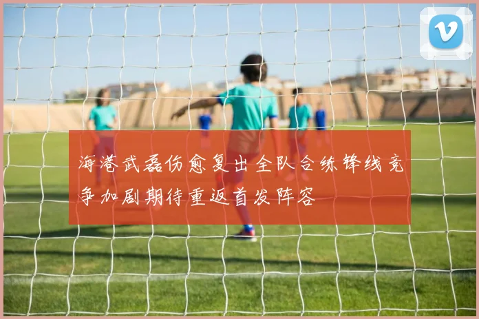 海港武磊伤愈复出全队合练锋线竞争加剧期待重返首发阵容