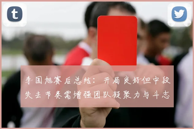 李国旭赛后总结：开局良好但中段失去节奏需增强团队凝聚力与斗志