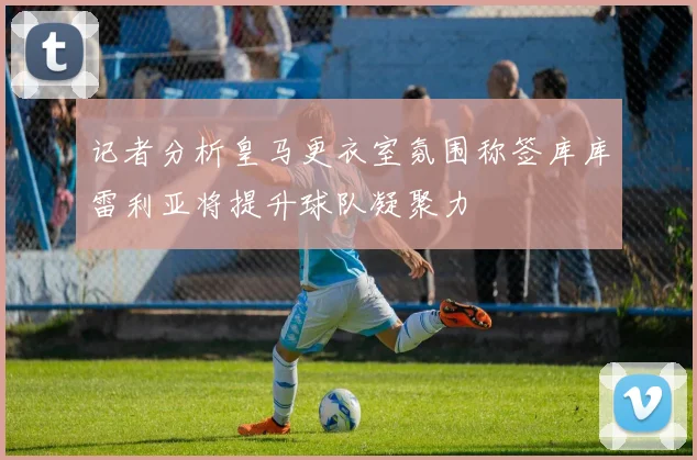 记者分析皇马更衣室氛围称签库库雷利亚将提升球队凝聚力