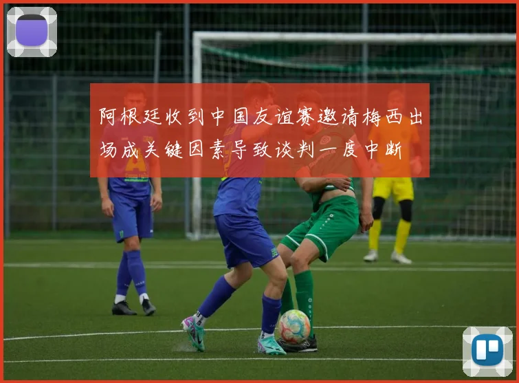 阿根廷收到中国友谊赛邀请梅西出场成关键因素导致谈判一度中断
