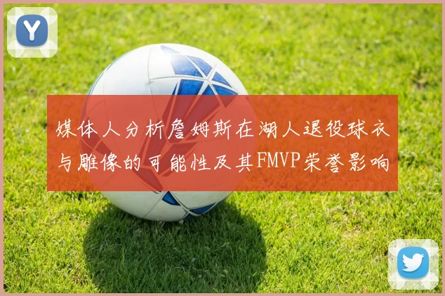 媒体人分析詹姆斯在湖人退役球衣与雕像的可能性及其FMVP荣誉影响