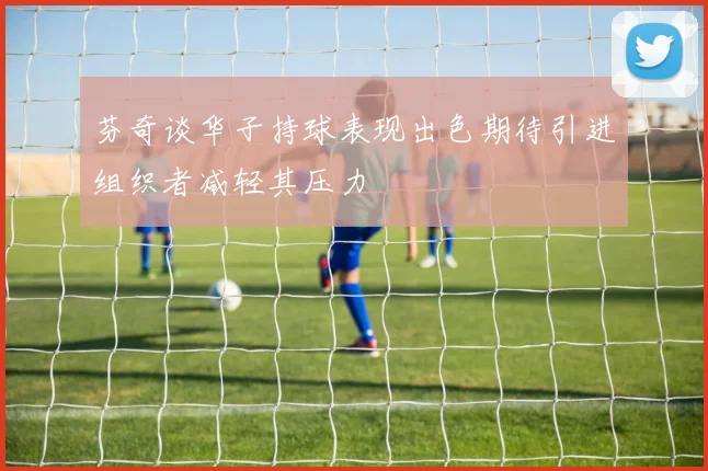 芬奇谈华子持球表现出色期待引进组织者减轻其压力
