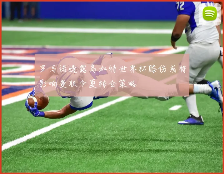 罗马诺透露乌加特世界杯膝伤或将影响曼联今夏转会策略