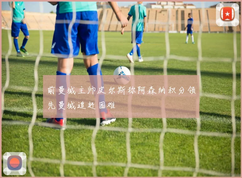 前曼城主帅皮尔斯称阿森纳积分领先曼城追赶困难