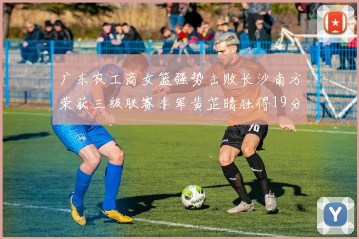 广东农工商女篮强势击败长沙南方荣获三级联赛季军黄芷晴独得19分助力胜利