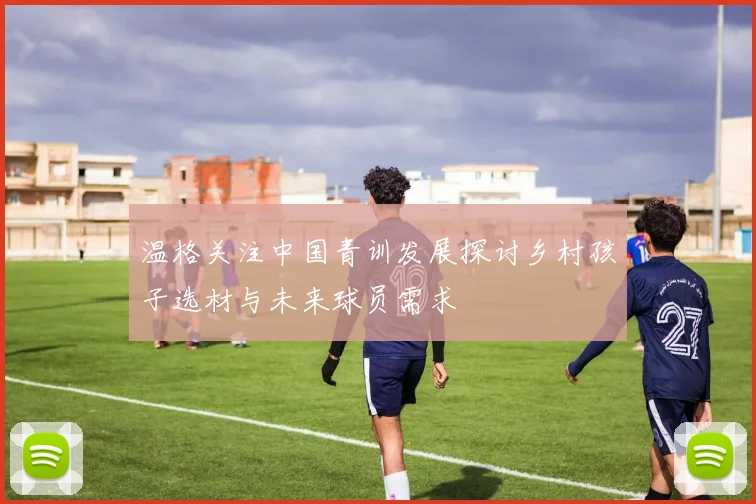 温格关注中国青训发展探讨乡村孩子选材与未来球员需求