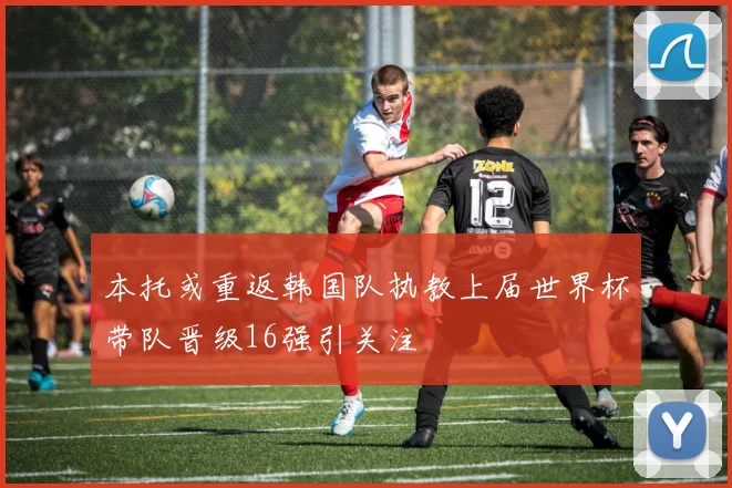 本托或重返韩国队执教上届世界杯带队晋级16强引关注