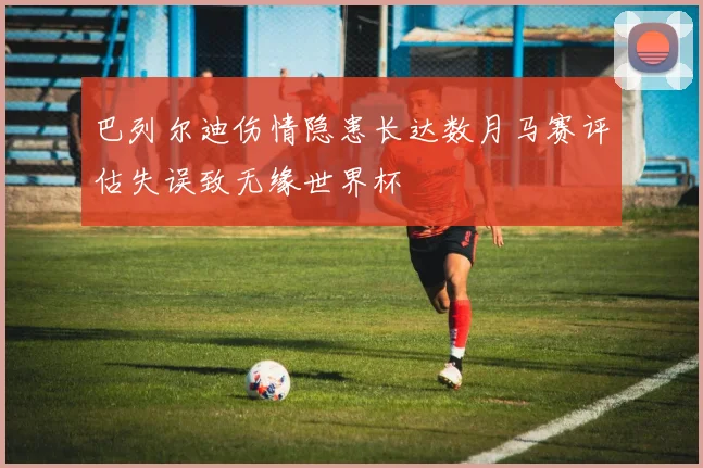 巴列尔迪伤情隐患长达数月马赛评估失误致无缘世界杯