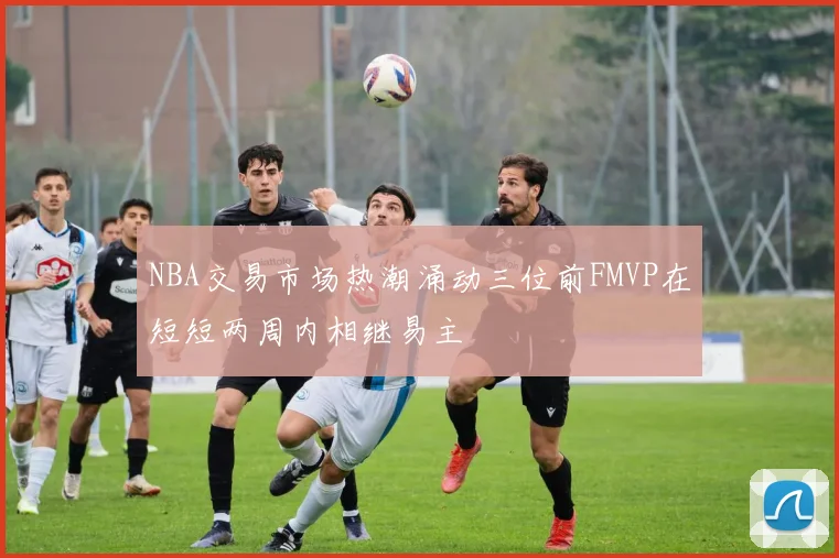 NBA交易市场热潮涌动三位前FMVP在短短两周内相继易主