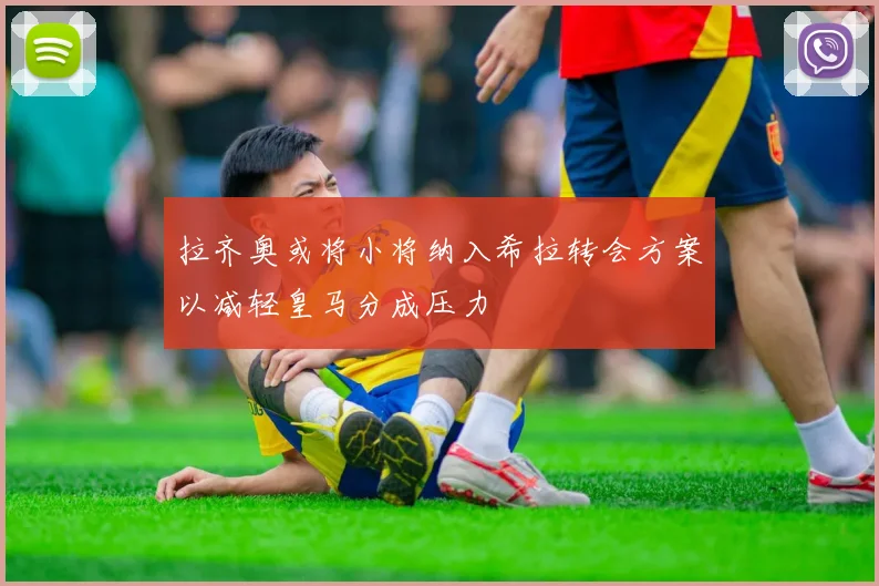 拉齐奥或将小将纳入希拉转会方案以减轻皇马分成压力